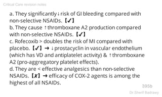 a. They significantly↓risk of GI bleeding compared with
non-selective NSAIDs.【✔】
b. They cause ↑thromboxane A2 production compared
with non-selective NSAIDs.【✔】
c. Rofecoxib > doubles the risk of MI compared with
placebo.【✔】➜ ↓prostacyclin in vascular endothelium
(which has VD and antiplatelet activity) & ↑thromboxane
A2 (pro-aggregatory platelet effects).
d. They are < effective analgesics than non-selective
NSAIDs.【✘】➜ efficacy of COX-2 agents is among the
highest of all NSAIDs.
395b
Critical Care revision notes
Dr.Sherif Badrawy
 