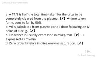 a. A T1/2 is half the total time taken for the drug to be
completely cleared from the plasma.【✘】➜ time taken
for its conc to fall by 50%.
b. Vd is calculated from plasma conc x dose following an IV
bolus of a drug.【✔】
c. Clearance is usually expressed in ml/kg/min.【✘】➜
expressed as ml/min.
d. Zero order kinetics implies enzyme saturation.【✔】
396b
Critical Care revision notes
Dr.Sherif Badrawy
 