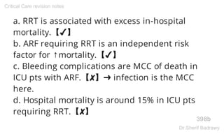 a. RRT is associated with excess in-hospital
mortality.【✔】
b. ARF requiring RRT is an independent risk
factor for ↑mortality.【✔】
c. Bleeding complications are MCC of death in
ICU pts with ARF.【✘】➜ infection is the MCC
here.
d. Hospital mortality is around 15% in ICU pts
requiring RRT.【✘】
398b
Critical Care revision notes
Dr.Sherif Badrawy
 