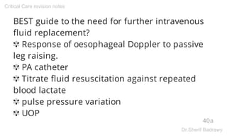 BEST guide to the need for further intravenous
fluid replacement?
✾ Response of oesophageal Doppler to passive
leg raising.
✾ PA catheter
✾ Titrate fluid resuscitation against repeated
blood lactate
✾ pulse pressure variation
✾ UOP
40a
Critical Care revision notes
Dr.Sherif Badrawy
 