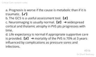 a. Prognosis is worse if the cause is metabolic than if it is
traumatic.【✔】
b. The GCS is a useful assessment tool.【✘】
c. Neuroimaging is usually normal.【✘】 ➜ widespread
cortical and thalamic atrophy in PVS pts progresses with
time.
d. Life expectancy is normal if appropriate supportive care
is provided.【✘】 ➜ mortality of the PVS is 70% at 3 years
influenced by complications as pressure sores and
infections.
401b
Critical Care revision notes
Dr.Sherif Badrawy
 
