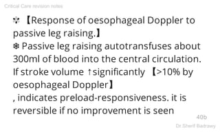 ✾ 【Response of oesophageal Doppler to
passive leg raising.】
❅ Passive leg raising autotransfuses about
300ml of blood into the central circulation.
If stroke volume ↑significantly 【>10% by
oesophageal Doppler】
, indicates preload-responsiveness. it is
reversible if no improvement is seen
40b
Critical Care revision notes
Dr.Sherif Badrawy
 