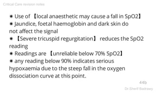 ✸ Use of 【local anaesthetic may cause a fall in SpO2】
✸ Jaundice, foetal haemoglobin and dark skin do
not affect the signal
✸ 【Severe tricuspid regurgitation】 reduces the SpO2
reading
✸ Readings are 【unreliable below 70% SpO2】
✸ any reading below 90% indicates serious
hypoxaemia due to the steep fall in the oxygen
dissociation curve at this point.
44b
Critical Care revision notes
Dr.Sherif Badrawy
 