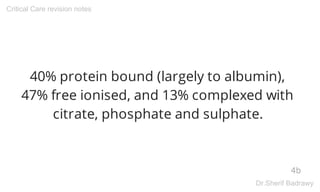 40% protein bound (largely to albumin),
47% free ionised, and 13% complexed with
citrate, phosphate and sulphate.
4b
Critical Care revision notes
Dr.Sherif Badrawy
 