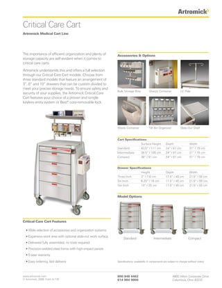 Critical Care Cart
Artromick Medical Cart Line




The importance of efficient organization and plenty of         Accessories & Options
storage capacity are self-evident when it comes to
critical care carts.

Artromick understands this and offers a full selection
through our Critical Care Cart models. Choose from
three standard models that feature an arrangement of
3”, 6” and 10” drawers that can be custom divided to
meet your precise storage needs. To ensure safety and
                                                               Bulk Storage Bins           Sharps Container             I.V. Pole
security of your supplies, the Artromick Critical Care
Cart features your choice of a proven and simple
keyless entry system or Best® core-removable lock.




                                                               Waste Container             Tilt Bin Organizer           Slide-Out Shelf



                                                               Cart Specifications
                                                                               Surface Height             Depth                 Width
                                                               Standard        43.5” / 111 cm             24” / 61 cm           31” / 79 cm
                                                               Intermediate    39.5” / 100 cm             24” / 61 cm           31” / 79 cm
                                                               Compact         36” / 91 cm                24” / 61 cm           31” / 79 cm


                                                               Drawer Specifications
                                                                              Height                      Depth                 Width
                                                               Three Inch     3” / 7.6 cm                 17.5” / 45 cm         21.5” / 55 cm
                                                               Six Inch       6.25” / 16 cm               17.5” / 45 cm         21.5” / 55 cm
                                                               Ten Inch       10” / 25 cm                 17.5” / 45 cm         21.5” / 55 cm


                                                               Model Options




Critical Care Cart Features

  • Wide selection of accessories and organization systems
  • Expansive work area with optional slide-out work surface
                                                                    Standard                   Intermediate                    Compact
  • Delivered fully assembled, no tools required
  • Precision-welded steel frame with high-impact panels
  • 5-year warranty

  • Easy ordering, fast delivery                               Specifications, availability & components are subject to change without notice.




www.artromick.com                                              800 848 6462                                     4800 Hilton Corporate Drive
© Artromick, 2008 Form A-176                                   614 864 9966                                     Columbus, Ohio 43232
 