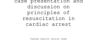 case presentation and
discussion on
principles of
resuscitation in
cardiac arrest
Padibe health centre team
 