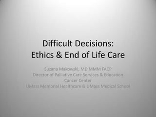 Difficult Decisions:Ethics & End of Life Care Suzana Makowski, MD MMM FACP Director of Palliative Care Services & Education Cancer Center UMass Memorial Healthcare & UMass Medical School 