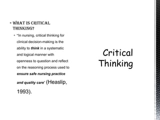  What is critical
  thinking?
  “In nursing, critical thinking for
   clinical decision-making is the
   ability to think in a systematic
   and logical manner with
   openness to question and reflect
   on the reasoning process used to
   ensure safe nursing practice

   and quality care” (Heaslip,

   1993).
 