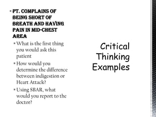  Pt. complains of
  being short of
  breath and having
  pain in mid-chest
  area
   What is the first thing
    you would ask this
    patient
   How would you
    determine the difference
    between indigestion or
    Heart Attack?
   Using SBAR, what
    would you report to the
    doctor?
 