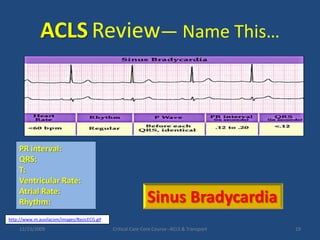 ACLSReview— Name This…PR interval:QRS:T:Ventricular Rate:Atrial Rate: Rhythm:Sinus Bradycardiahttp://www.m.auvilacom/images/BasicECG.gif12/23/2009Critical Care Core Course--ACLS & Transport19