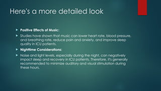 Here's a more detailed look
 Positive Effects of Music:
 Studies have shown that music can lower heart rate, blood pressure,
and breathing rate, reduce pain and anxiety, and improve sleep
quality in ICU patients.
 Nighttime Considerations:
 Noise and light levels, especially during the night, can negatively
impact sleep and recovery in ICU patients. Therefore, it's generally
recommended to minimize auditory and visual stimulation during
these hours.
 