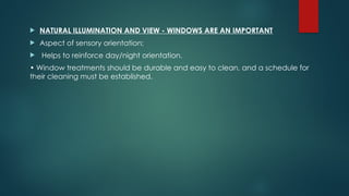  NATURAL ILLUMINATION AND VIEW - WINDOWS ARE AN IMPORTANT
 Aspect of sensory orientation;
 Helps to reinforce day/night orientation.
• Window treatments should be durable and easy to clean, and a schedule for
their cleaning must be established.
 