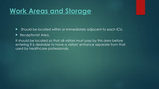 Work Areas and Storage
 Should be located within or immediately adjacent to each ICU.
 Receptionist Area.
It should be located so that all visitors must pass by this area before
entering It is desirable to have a visitors' entrance separate from that
used by healthcare professionals.
 