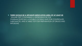  THERE SHOULD BE A SEPARATE MEDICATION AREA OF AT LEAST 50
SQUARE FEET CONTAINING A REFRIGERATOR FOR
PHARMACEUTICALS, A DOUBLE LOCKING SAFE FOR CONTROLLED
SUBSTANCES, AND A TABLE TOP FOR PREPARATION OF DRUGS AND
INFUSIONS.
 