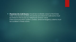  Physician On-Call Rooms should be available close to the ICU(s)
Toilet and shower facilities should be provided On-call rooms must
be linked to the ICU(s) by telephone and/or voice
intercommunication system cardiac arrest/emergency alarms must
be audible in these rooms
 