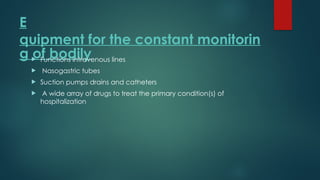 E
quipment for the constant monitorin
g of bodily
 Functions intravenous lines
 Nasogastric tubes
 Suction pumps drains and catheters
 A wide array of drugs to treat the primary condition(s) of
hospitalization
 