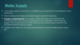 Water Supply
 . The water supply must be from a certified source especially if hemodialysis is to be
performed
 Hand-washing sinks deep and wide enough to prevent splashing,
 Oxygen, Compressed Air two oxygen outlets per patient are required One
compressed air outlet per bed is required; two are desirable Connections for
oxygen and compressed air outlets must occur by keyed plugs to prevent the
accidental interchanging of gases
 Audible and visible low and high pressure alarms must be installed both in each
ICU
 