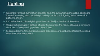 Lighting
 General overhead illumination plus light from the surroundings should be adequate
for routine nursing tasks, including charting create a soft lighting environment for
patient comfort.
 It is preferable to place lighting controls located just outside of the room.
 This permits changes in lighting at night from outside the room, allowing a minimum
disruption of sleep during patient observation.
 Separate lighting for emergencies and procedures should be located in the ceiling
directly above the patient
 