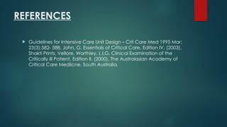 REFERENCES
 Guidelines for Intensive Care Unit Design – Crit Care Med 1995 Mar;
23(3):582- 588. John, G. Essentials of Critical Care, Edition IV, (2003),
Shakti Prints, Vellore. Worthley, L.I.G. Clinical Examination of the
Critically Ill Patient, Edition II, (2000), The Australasian Academy of
Critical Care Mediicne, South Australia.
 