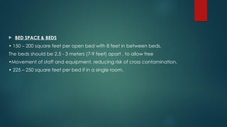  BED SPACE & BEDS
• 150 – 200 square feet per open bed with 8 feet in between beds.
The beds should be 2.5 - 3 meters (7-9 feet) apart , to allow free
•Movement of staff and equipment, reducing risk of cross contamination.
• 225 – 250 square feet per bed if in a single room.
 