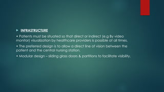  INFRASTRUCTURE
• Patients must be situated so that direct or indirect (e.g By video
monitor) visualization by healthcare providers is possible at all times.
• The preferred design is to allow a direct line of vision between the
patient and the central nursing station.
• Modular design – sliding glass doors & partitions to facilitate visibility.
 