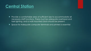 Central Station
 Provide a comfortable area of sufficient size to accommodate all
necessary staff functions. There must be adequate overhead and
task lighting, and a wall mounted clock should be present.
 Space for Adequate computer terminals and printers is essential
 