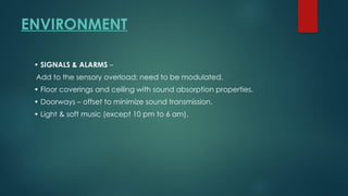 ENVIRONMENT
• SIGNALS & ALARMS –
Add to the sensory overload; need to be modulated.
• Floor coverings and ceiling with sound absorption properties.
• Doorways – offset to minimize sound transmission.
• Light & soft music (except 10 pm to 6 am).
 