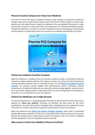 Pharma Franchise Company for Critical Care Medicine
The need for Critical Care drugs is steadily increasing in large hospitals, nursing homes, healthcare
facilities, dispensaries, and the Indian market as well. These are the medicines that are used to treat,
identify, and cure sudden illnesses. Rapid Life Healthcare is the top injectable PCD provider in India,
and we have a presence in every state of the country because to our extensive distribution network.
At Rapid Life Healthcare, we make sure to offer arrangements that are advantageous to both parties
and also believe in a system that ensures our consumers are completely satisfied with our services.
Critical care medicine Franchise Company
Rapid Life Healthcare, a leading critical care franchise company, provides a nationwide distribution
network for simple medication delivery. The company's mission is to enhance the lives of patients by
creating and selling medicines that are accessible to them. For the Critical care medicine franchise
company, the company actively engages with pharmaceutical experts, distributors, pharma
companies, etc. At Rapid Life Healthcare, we merely think that by working together, we can do more,
do so much faster, and give patients a high quality of life. So, we're inviting all pharma distributors to
work with us on our franchise for critical care medicine.
Critical Care Medicines are in High Demand
The pharmaceutical sector is constantly growing. The statistics show that there will be a sharp rise in
demand for critical care medicine. Franchises are therefore the best choice for the brand
establishment. You will be better able to investigate other marketplaces the more expertise you have
in this field. The numbers also show the expansion and demand for critical care medicines.
Rapid Life Healthcare the Critical Care Pharma Franchise Company works hard to consistently
provide high-quality medications so that we can accomplish what is best for humanity and succeed.
Because the company never compromised on quality and quantity, each of our clients is delighted
with the high-grade critical care injectable products we provide.
Why Launch a Critical Care Medicine Pharma Franchise?
 
