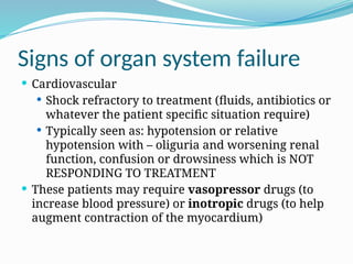 Signs of organ system failure
 Cardiovascular
 Shock refractory to treatment (fluids, antibiotics or
whatever the patient specific situation require)
 Typically seen as: hypotension or relative
hypotension with – oliguria and worsening renal
function, confusion or drowsiness which is NOT
RESPONDING TO TREATMENT
 These patients may require vasopressor drugs (to
increase blood pressure) or inotropic drugs (to help
augment contraction of the myocardium)
 
