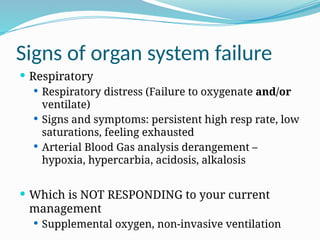 Signs of organ system failure
 Respiratory
 Respiratory distress (Failure to oxygenate and/or
ventilate)
 Signs and symptoms: persistent high resp rate, low
saturations, feeling exhausted
 Arterial Blood Gas analysis derangement –
hypoxia, hypercarbia, acidosis, alkalosis
 Which is NOT RESPONDING to your current
management
 Supplemental oxygen, non-invasive ventilation
 