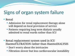 Signs of organ system failure
 Renal
 Admission for renal replacement therapy alone
will depend on local provision of service
 Patients requiring long term dialysis usually
admitted to renal wards rather than ICU
 Renal replacement system used in ICU
HaemoFILTRATION rather than HaemoDIALYSIS
 Don’t worry about the intricacies
 Filtration slower but less cardiovascular instability
 