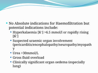  No Absolute indications for Haemofiltration but
potential indications include:
 Hyperkalaemia [K+
] >6.5 mmol/l or rapidly rising
[K+
]
 Suspected uraemic organ involvement
(pericarditis/encephalopathy/neuropathy/myopath
y
 Urea >30mmol/L
 Gross fluid overload
 Clinically significant organ oedema (especially
lung)
 