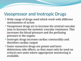 Vasopressor and Inotropic Drugs
 Wide range of drugs used which work with different
mechanisms of action
 Vasopressor drugs act to increase the arterial vascular
tone to increase the systemic vascular resistance. This
increases the blood pressure and the perfusing
pressure to the organs
 Inotropic drugs increase cardiac contractility and
therefore cardiac output
 Some vasoactive drugs are potent and have
deleterious side effects, so they must only be used on
critical care units where appropriate monitoring is
available.
 