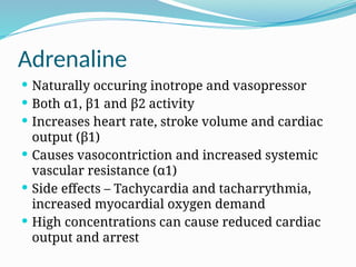Adrenaline
 Naturally occuring inotrope and vasopressor
 Both α1, β1 and β2 activity
 Increases heart rate, stroke volume and cardiac
output (β1)
 Causes vasocontriction and increased systemic
vascular resistance (α1)
 Side effects – Tachycardia and tacharrythmia,
increased myocardial oxygen demand
 High concentrations can cause reduced cardiac
output and arrest
 