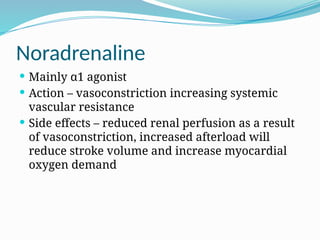Noradrenaline
 Mainly α1 agonist
 Action – vasoconstriction increasing systemic
vascular resistance
 Side effects – reduced renal perfusion as a result
of vasoconstriction, increased afterload will
reduce stroke volume and increase myocardial
oxygen demand
 