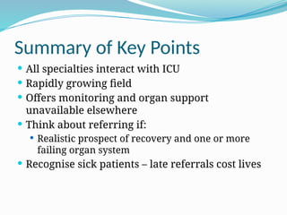 Summary of Key Points
 All specialties interact with ICU
 Rapidly growing field
 Offers monitoring and organ support
unavailable elsewhere
 Think about referring if:
 Realistic prospect of recovery and one or more
failing organ system
 Recognise sick patients – late referrals cost lives
 