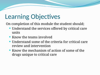 Learning Objectives
On completion of this module the student should;
 Understand the services offered by critical care
units
 Know the teams involved
 Understand some of the criteria for critical care
review and intervention
 Know the mechanism of action of some of the
drugs unique to critical care
 
