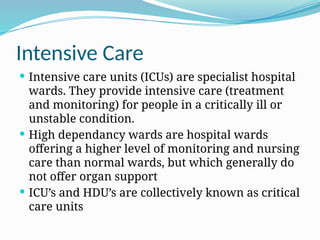 Intensive Care
 Intensive care units (ICUs) are specialist hospital
wards. They provide intensive care (treatment
and monitoring) for people in a critically ill or
unstable condition.
 High dependancy wards are hospital wards
offering a higher level of monitoring and nursing
care than normal wards, but which generally do
not offer organ support
 ICU’s and HDU’s are collectively known as critical
care units
 