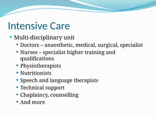 Intensive Care
 Multi-disciplinary unit
 Doctors – anaesthetic, medical, surgical, specialist
 Nurses – specialist higher training and
qualifications
 Physiotherapists
 Nutritionists
 Speech and language therapists
 Technical support
 Chaplaincy, counselling
 And more
 