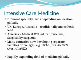 Intensive Care Medicine
 Different specialty leads depending on location
globally
 UK, Europe, Australia – traditionally anaesthetic
lead
 America – Medical ICU led by physicians,
Surgical by surgeons
 Many countries now developing separate
faculties or colleges, e.g. FICM (UK), ANZICS
(Australia/NZ)
 Rapidly expanding field of medicine globally
 