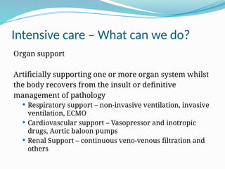 Intensive care – What can we do?
Organ support
Artificially supporting one or more organ system whilst
the body recovers from the insult or definitive
management of pathology
 Respiratory support – non-invasive ventilation, invasive
ventilation, ECMO
 Cardiovascular support – Vasopressor and inotropic
drugs, Aortic baloon pumps
 Renal Support – continuous veno-venous filtration and
others
 