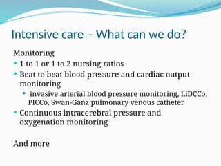 Intensive care – What can we do?
Monitoring
 1 to 1 or 1 to 2 nursing ratios
 Beat to beat blood pressure and cardiac output
monitoring
 invasive arterial blood pressure monitoring, LiDCCo,
PICCo, Swan-Ganz pulmonary venous catheter
 Continuous intracerebral pressure and
oxygenation monitoring
And more
 