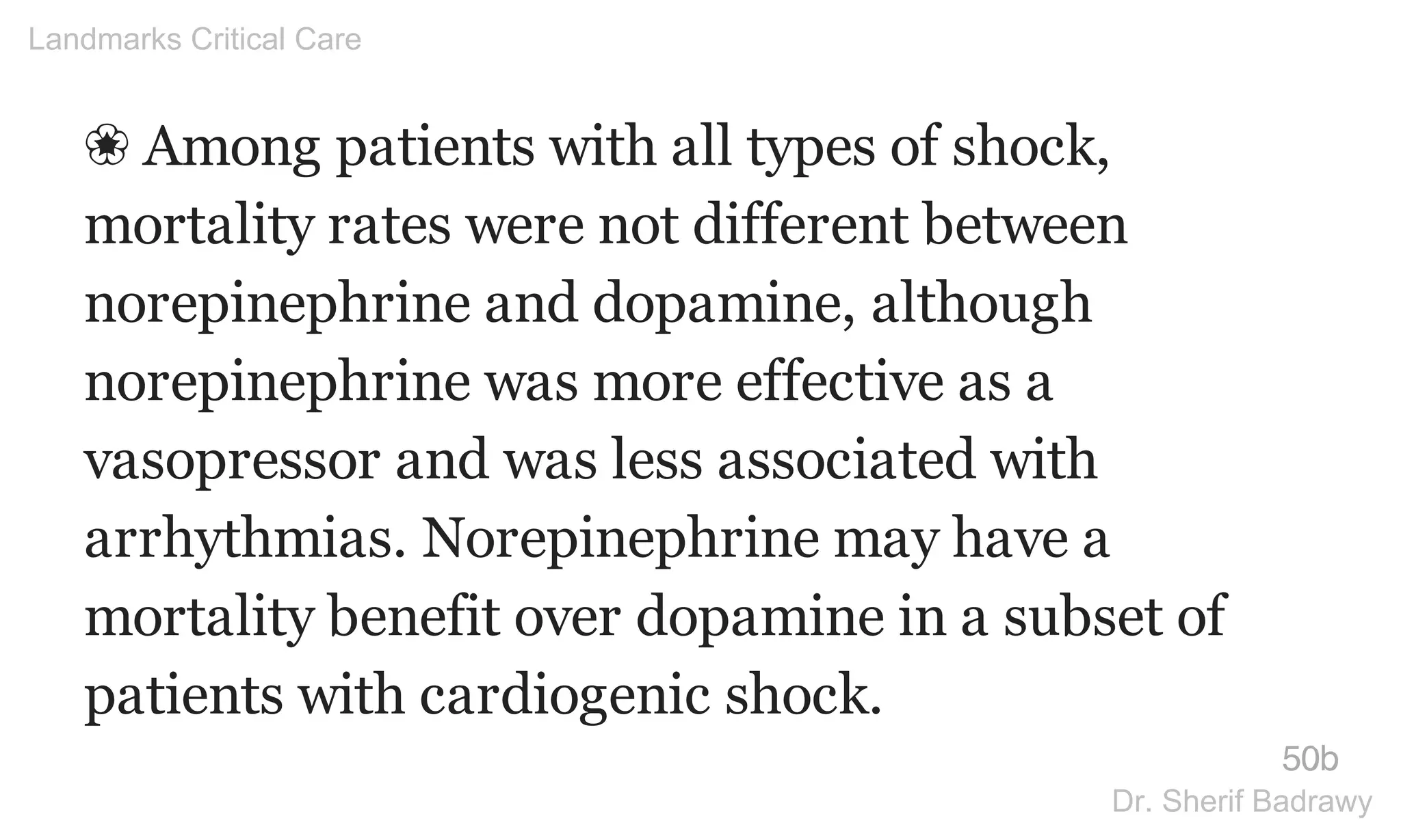 ❀ Among patients with all types of shock,
mortality rates were not different between
norepinephrine and dopamine, although
norepinephrine was more effective as a
vasopressor and was less associated with
arrhythmias. Norepinephrine may have a
mortality benefit over dopamine in a subset of
patients with cardiogenic shock.
50b
Landmarks Critical Care
Dr. Sherif Badrawy
 