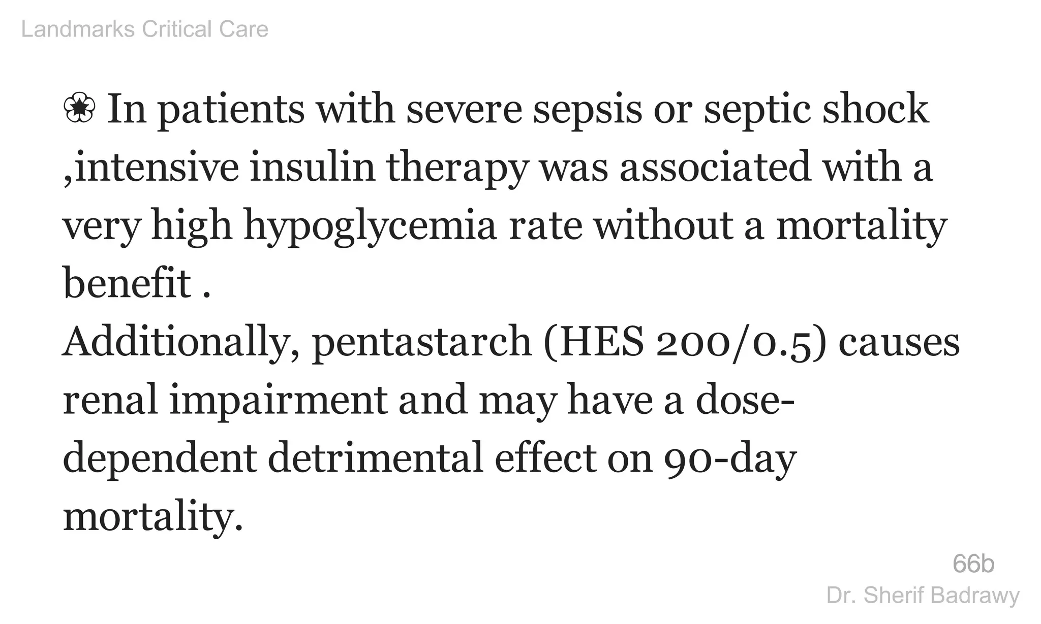 ❀ In patients with severe sepsis or septic shock
,intensive insulin therapy was associated with a
very high hypoglycemia rate without a mortality
benefit .
Additionally, pentastarch (HES 200/0.5) causes
renal impairment and may have a dose-
dependent detrimental effect on 90-day
mortality.
66b
Landmarks Critical Care
Dr. Sherif Badrawy
 