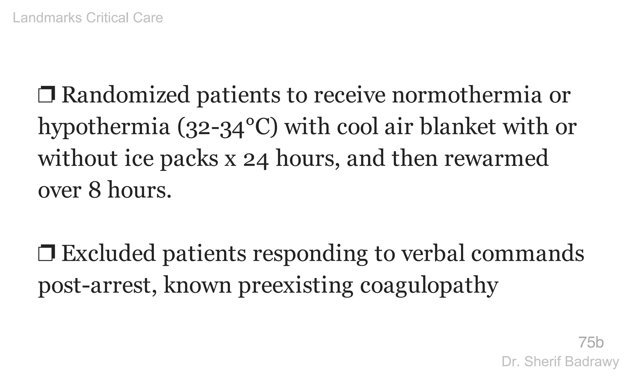 ❐ Randomized patients to receive normothermia or
hypothermia (32-34°C) with cool air blanket with or
without ice packs x 24 hours, and then rewarmed
over 8 hours.
❐ Excluded patients responding to verbal commands
post-arrest, known preexisting coagulopathy
75b
Landmarks Critical Care
Dr. Sherif Badrawy
 