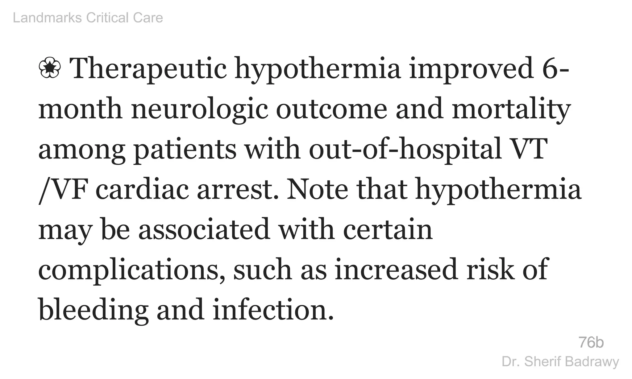 ❀ Therapeutic hypothermia improved 6-
month neurologic outcome and mortality
among patients with out-of-hospital VT
/VF cardiac arrest. Note that hypothermia
may be associated with certain
complications, such as increased risk of
bleeding and infection.
76b
Landmarks Critical Care
Dr. Sherif Badrawy
 