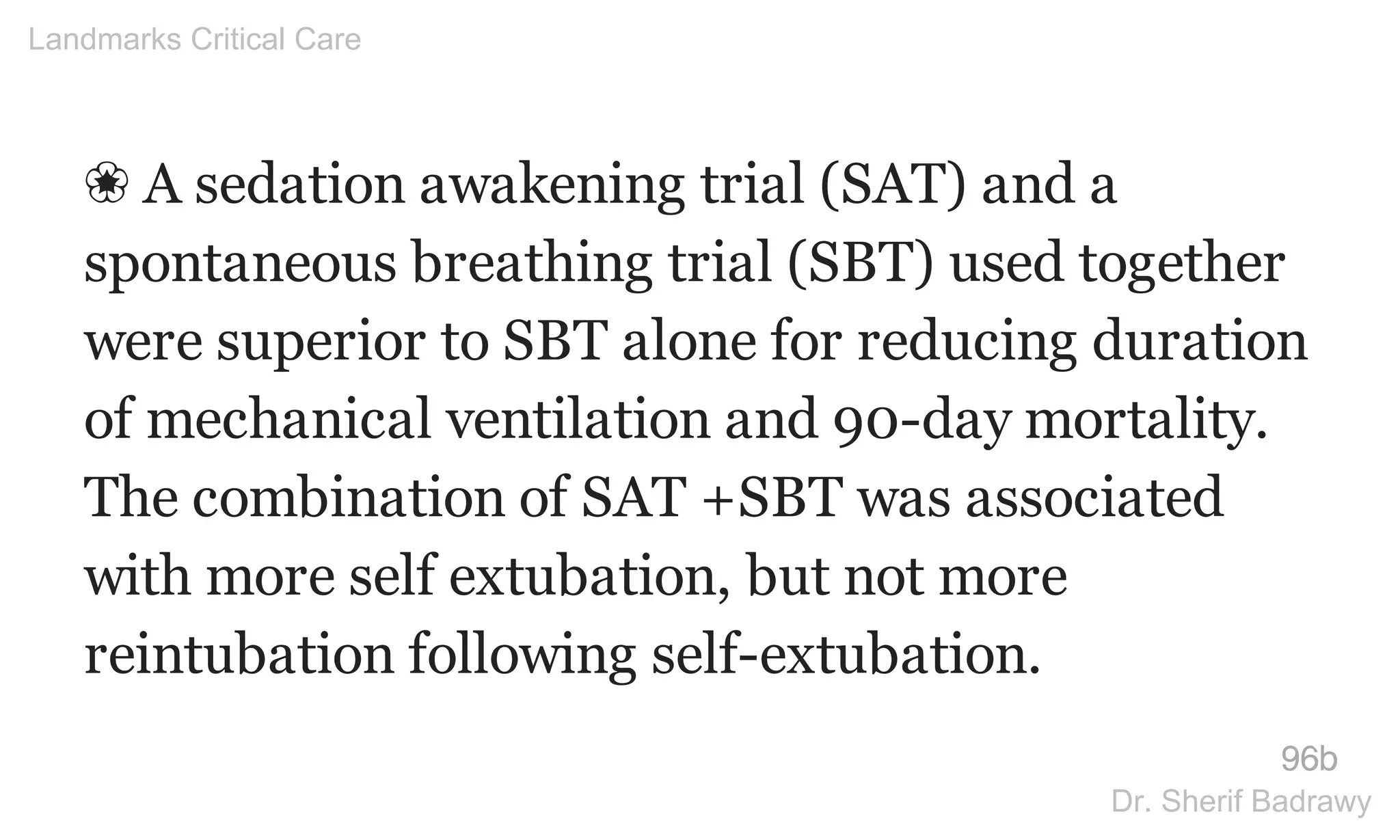 ❀ A sedation awakening trial (SAT) and a
spontaneous breathing trial (SBT) used together
were superior to SBT alone for reducing duration
of mechanical ventilation and 90-day mortality.
The combination of SAT +SBT was associated
with more self extubation, but not more
reintubation following self-extubation.
96b
Landmarks Critical Care
Dr. Sherif Badrawy
 