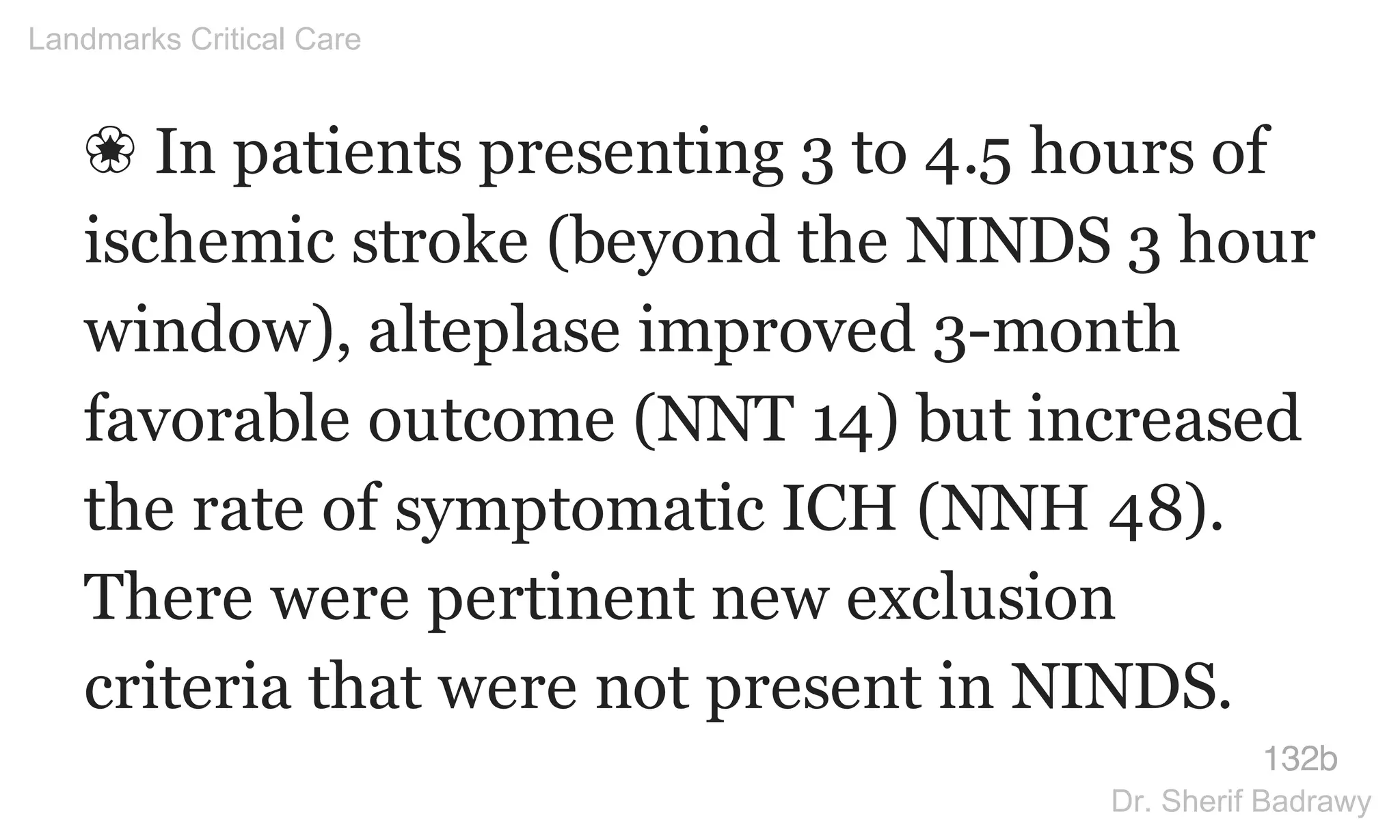 ❀ In patients presenting 3 to 4.5 hours of
ischemic stroke (beyond the NINDS 3 hour
window), alteplase improved 3-month
favorable outcome (NNT 14) but increased
the rate of symptomatic ICH (NNH 48).
There were pertinent new exclusion
criteria that were not present in NINDS.
132b
Landmarks Critical Care
Dr. Sherif Badrawy
 