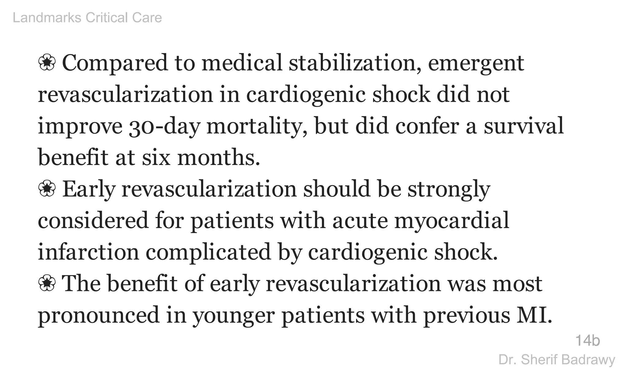 ❀ Compared to medical stabilization, emergent
revascularization in cardiogenic shock did not
improve 30-day mortality, but did confer a survival
benefit at six months.
❀ Early revascularization should be strongly
considered for patients with acute myocardial
infarction complicated by cardiogenic shock.
❀ The benefit of early revascularization was most
pronounced in younger patients with previous MI.
14b
Landmarks Critical Care
Dr. Sherif Badrawy
 