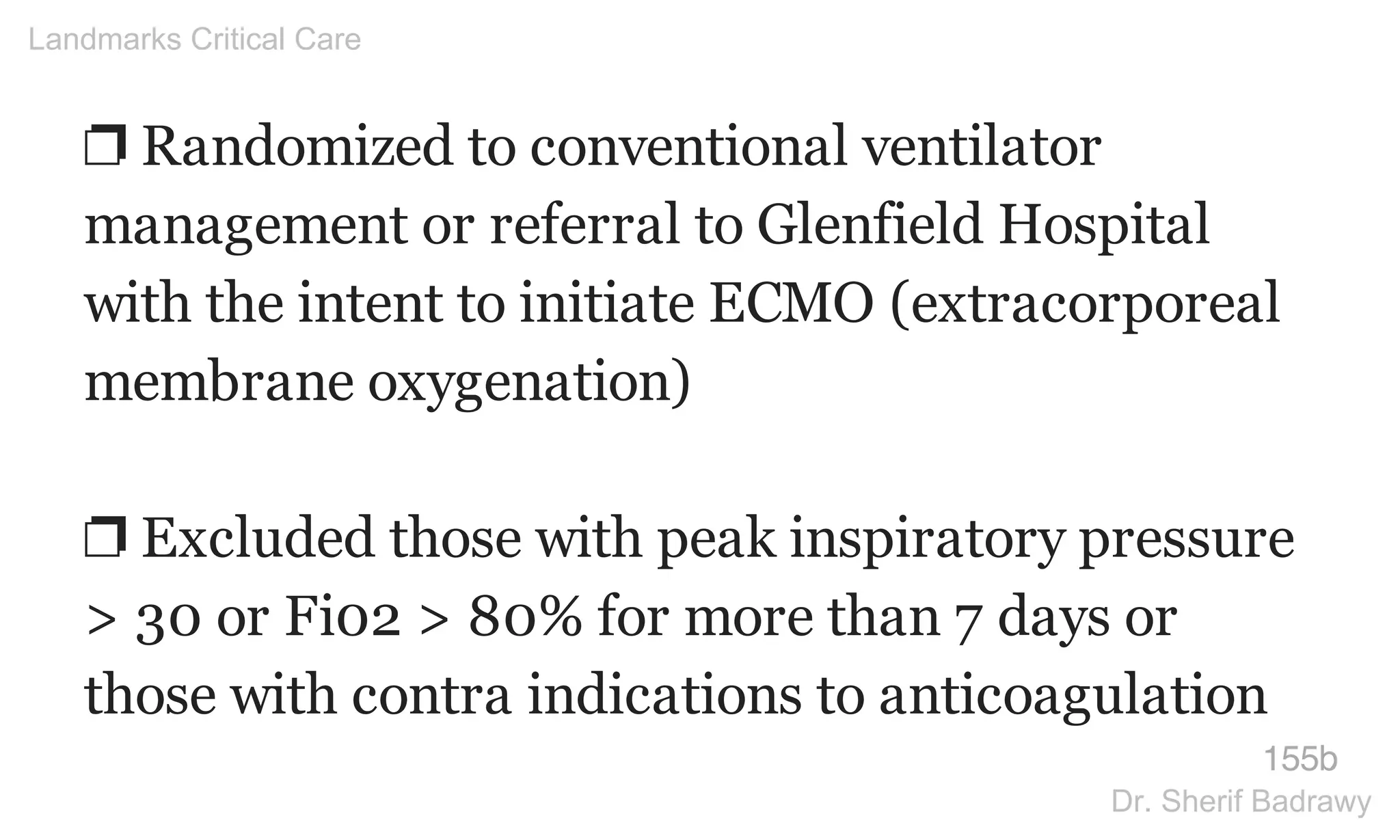❐ Randomized to conventional ventilator
management or referral to Glenfield Hospital
with the intent to initiate ECMO (extracorporeal
membrane oxygenation)
❐ Excluded those with peak inspiratory pressure
> 30 or Fi02 > 80% for more than 7 days or
those with contra indications to anticoagulation
155b
Landmarks Critical Care
Dr. Sherif Badrawy
 